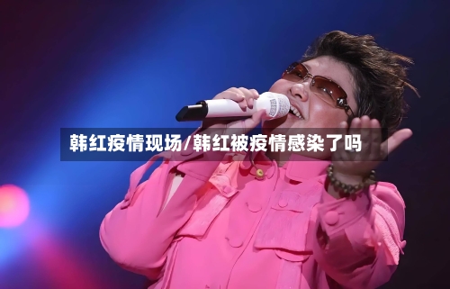 韩红疫情现场/韩红被疫情感染了吗