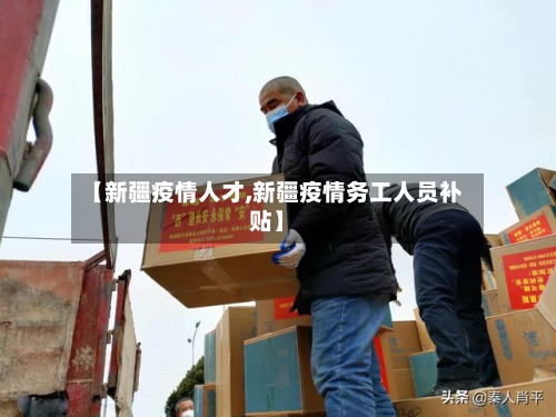【新疆疫情人才,新疆疫情务工人员补贴】