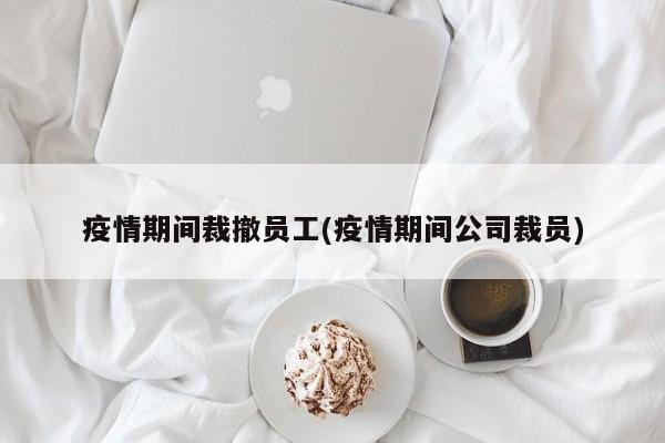 疫情期间裁撤员工(疫情期间公司裁员)