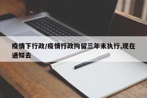 疫情下行政/疫情行政拘留三年未执行,现在通知去