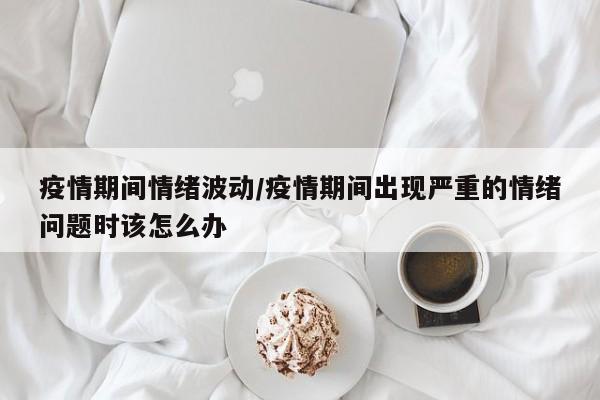 疫情期间情绪波动/疫情期间出现严重的情绪问题时该怎么办